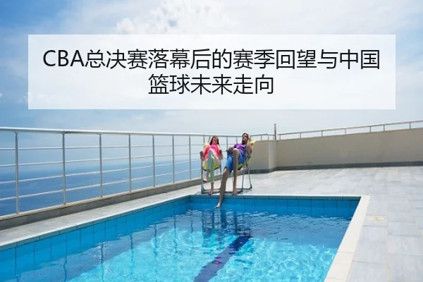 CBA总决赛落幕后的赛季回望与中国篮球未来走向
