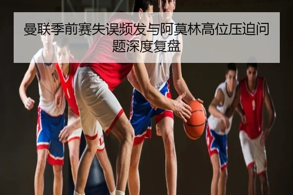 曼联季前赛失误频发与阿莫林高位压迫问题深度复盘