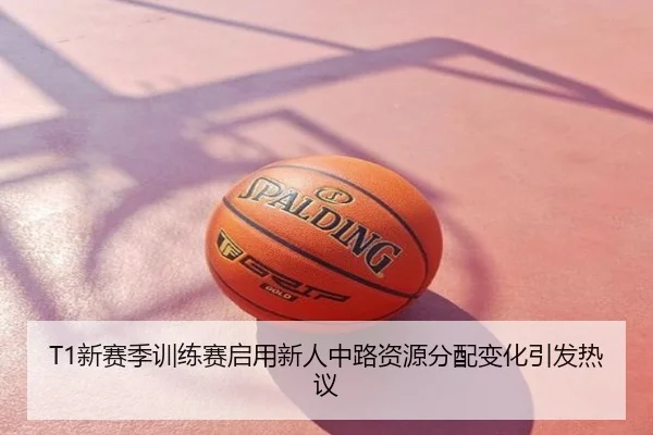 T1新赛季训练赛启用新人中路资源分配变化引发热议