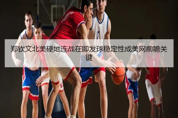 郑钦文北美硬地连战在即发球稳定性成美网前瞻关键