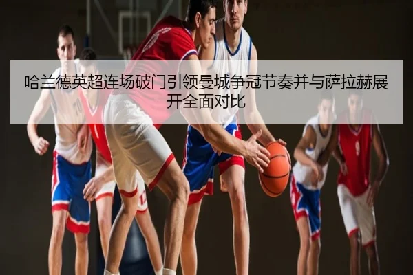 哈兰德英超连场破门引领曼城争冠节奏并与萨拉赫展开全面对比