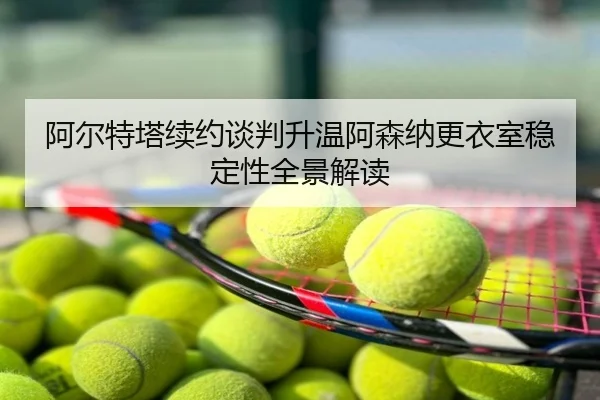 阿尔特塔续约谈判升温阿森纳更衣室稳定性全景解读