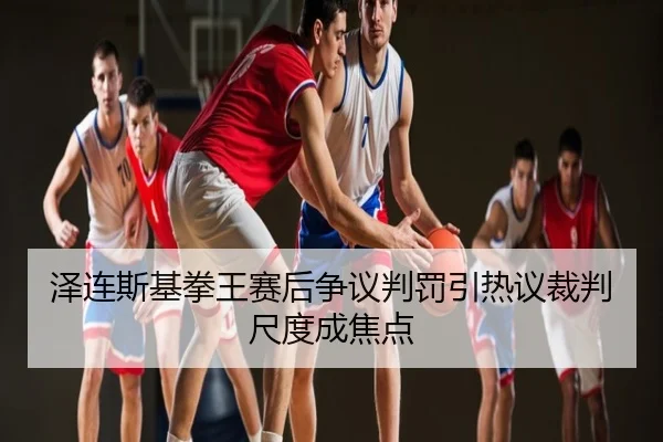 泽连斯基拳王赛后争议判罚引热议裁判尺度成焦点
