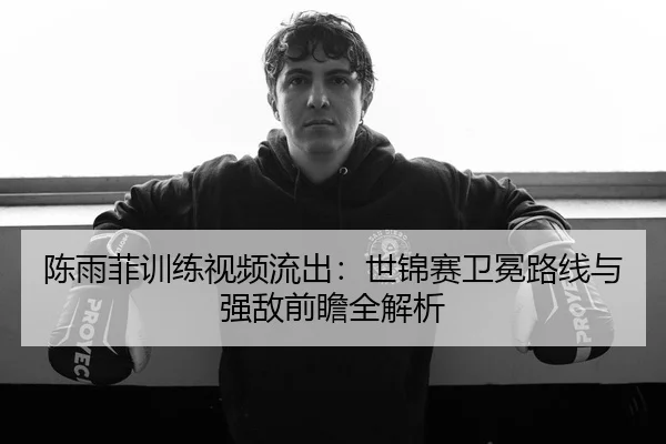 陈雨菲训练视频流出：世锦赛卫冕路线与强敌前瞻全解析