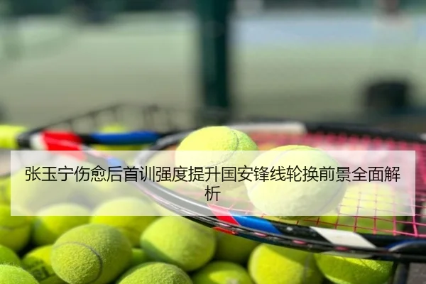 张玉宁伤愈后首训强度提升国安锋线轮换前景全面解析
