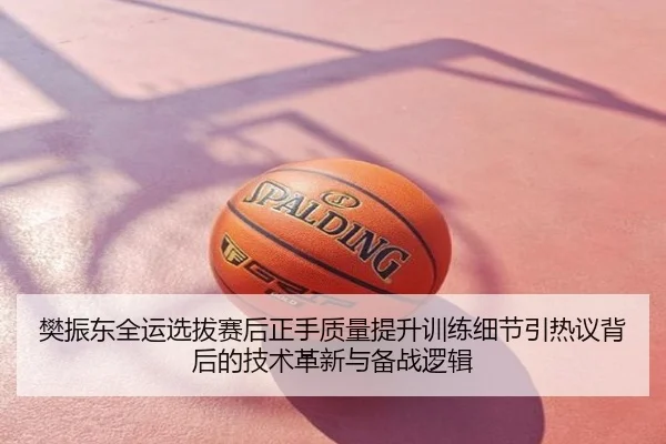 樊振东全运选拔赛后正手质量提升训练细节引热议背后的技术革新与备战逻辑